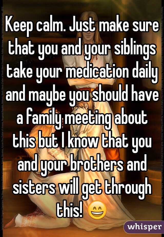 Keep calm. Just make sure that you and your siblings take your medication daily and maybe you should have a family meeting about this but I know that you and your brothers and sisters will get through this! 😄
