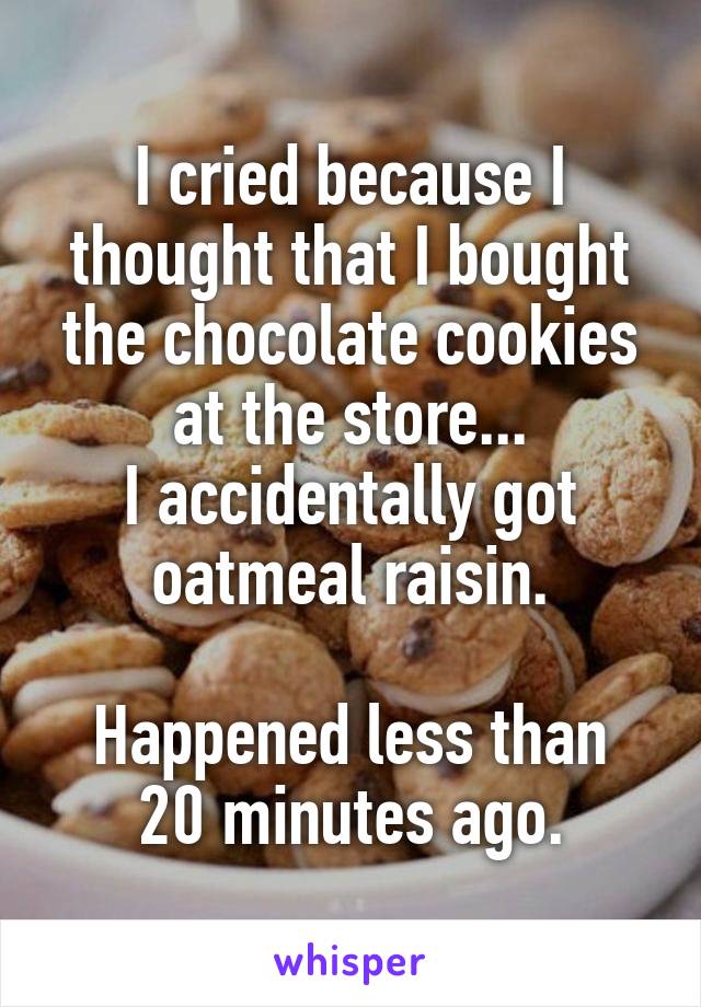 I cried because I thought that I bought the chocolate cookies at the store...
I accidentally got oatmeal raisin.

Happened less than 20 minutes ago.
