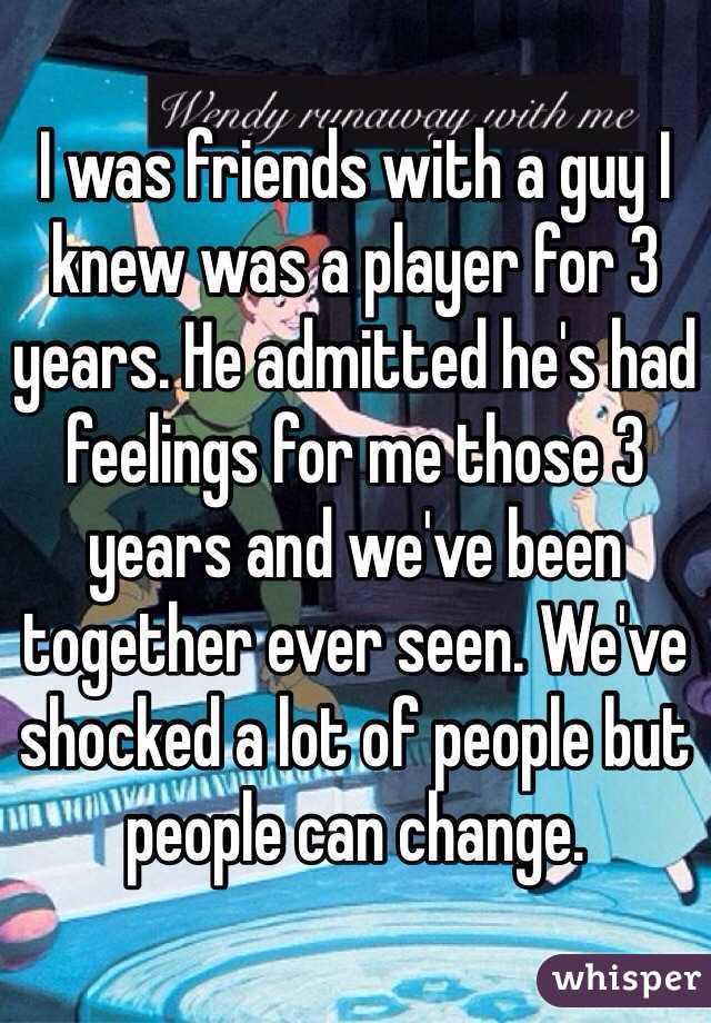 I was friends with a guy I knew was a player for 3 years. He admitted he's had feelings for me those 3 years and we've been together ever seen. We've shocked a lot of people but people can change. 