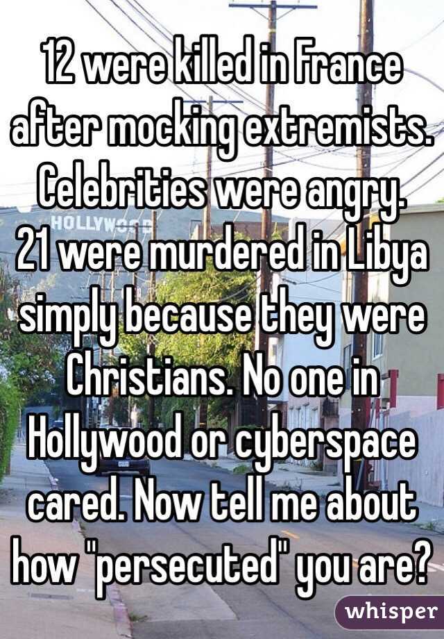 12 were killed in France after mocking extremists. Celebrities were angry. 
21 were murdered in Libya simply because they were Christians. No one in Hollywood or cyberspace cared. Now tell me about how "persecuted" you are?