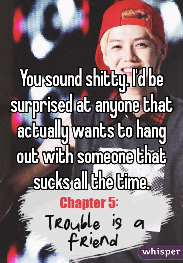 You sound shitty. I'd be surprised at anyone that actually wants to hang out with someone that sucks all the time. 