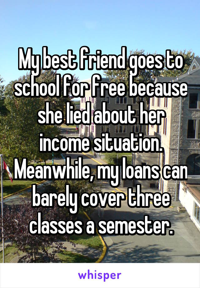 My best friend goes to school for free because she lied about her income situation. Meanwhile, my loans can barely cover three classes a semester.