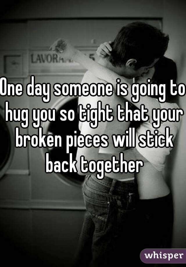 One day someone is going to hug you so tight that your broken pieces will stick back together