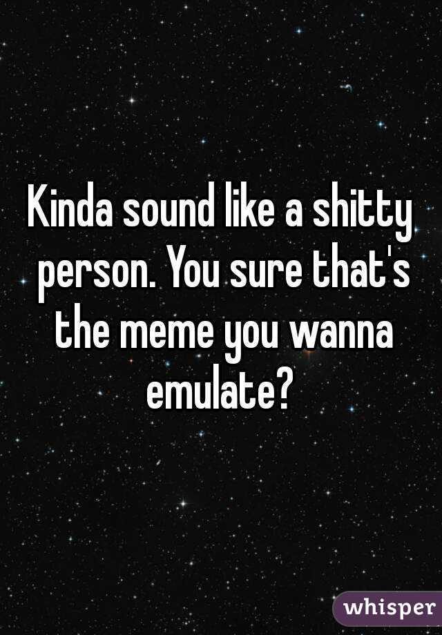 Kinda sound like a shitty person. You sure that's the meme you wanna emulate? 