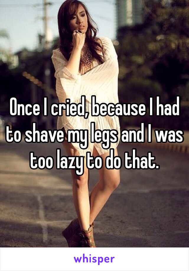 Once I cried, because I had to shave my legs and I was too lazy to do that.
