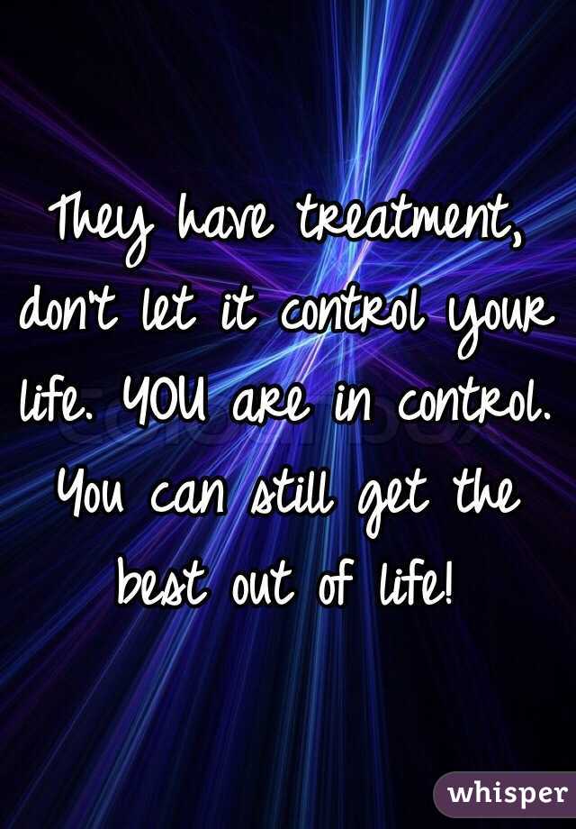 They have treatment, don't let it control your life. YOU are in control. You can still get the best out of life! 