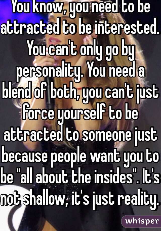 You know, you need to be attracted to be interested. You can't only go by personality. You need a blend of both, you can't just force yourself to be attracted to someone just because people want you to be "all about the insides". It's not shallow, it's just reality. 