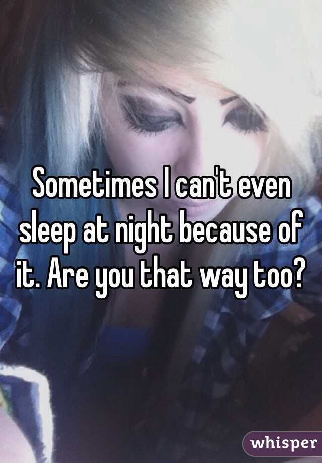 Sometimes I can't even sleep at night because of it. Are you that way too?
