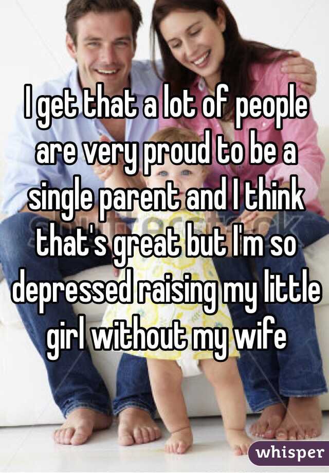 I get that a lot of people are very proud to be a single parent and I think that's great but I'm so depressed raising my little girl without my wife