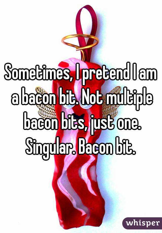 Sometimes, I pretend I am a bacon bit. Not multiple bacon bits, just one. Singular. Bacon bit. 