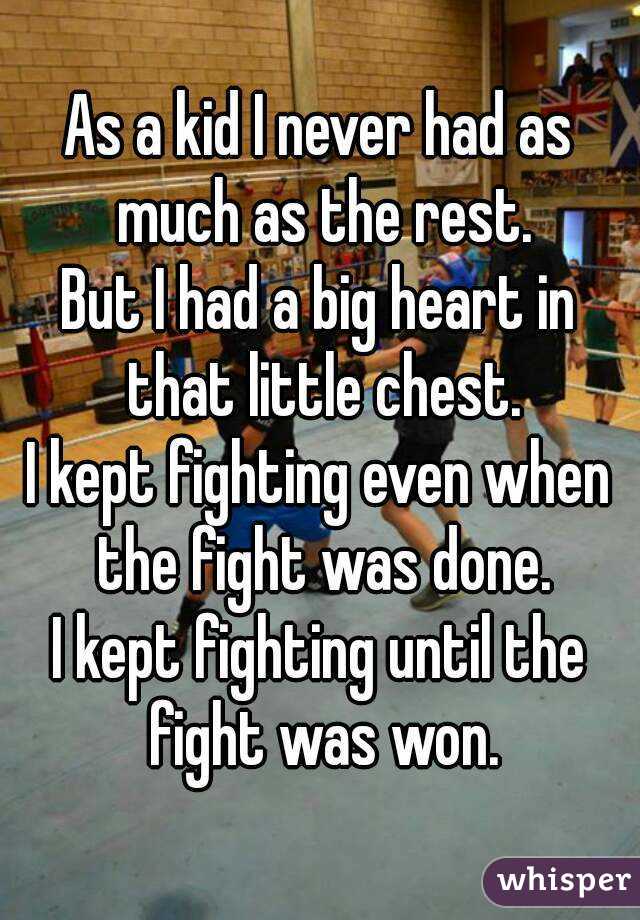 As a kid I never had as much as the rest.
But I had a big heart in that little chest.
I kept fighting even when the fight was done.
I kept fighting until the fight was won.