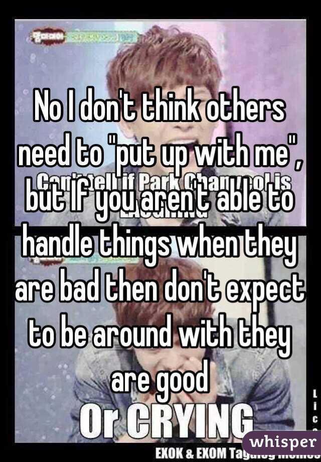 No I don't think others need to "put up with me", but If you aren't able to handle things when they are bad then don't expect to be around with they are good