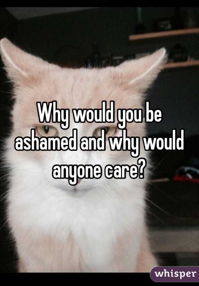 Why would you be ashamed and why would anyone care?
