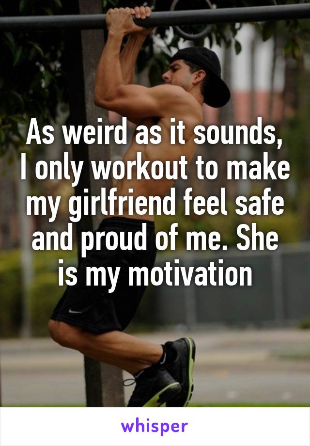 As weird as it sounds, I only workout to make my girlfriend feel safe and proud of me. She is my motivation
