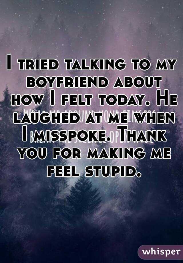 I tried talking to my boyfriend about how I felt today. He laughed at me when I misspoke. Thank you for making me feel stupid.
