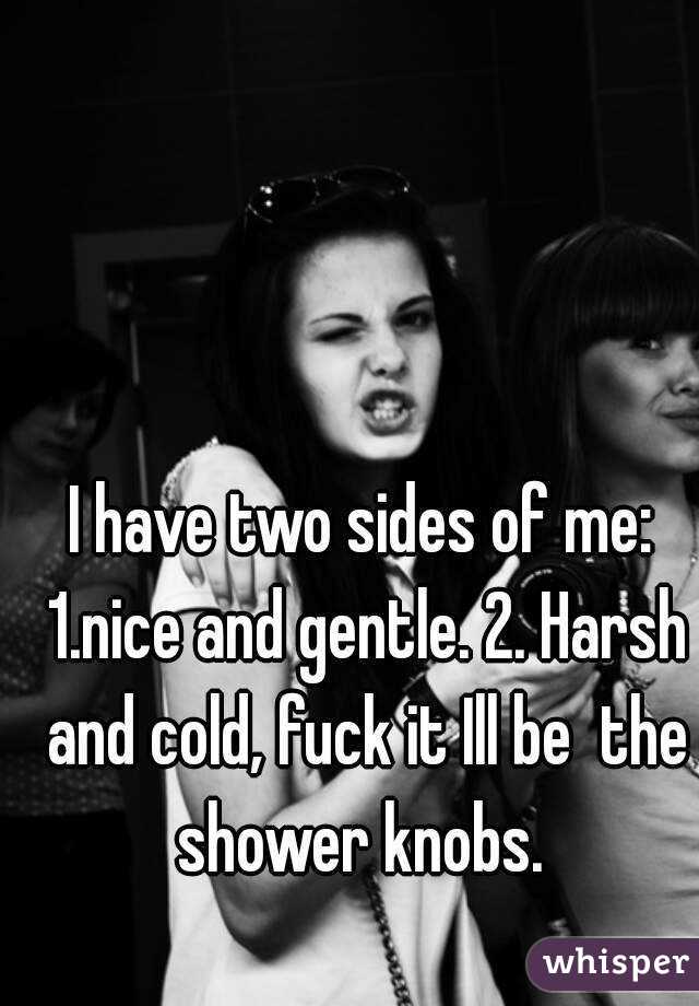I have two sides of me: 1.nice and gentle. 2. Harsh and cold, fuck it Ill be  the shower knobs. 