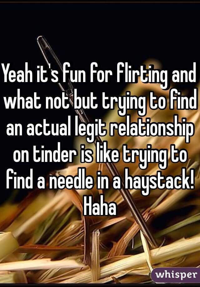 Yeah it's fun for flirting and what not but trying to find an actual legit relationship on tinder is like trying to find a needle in a haystack! Haha