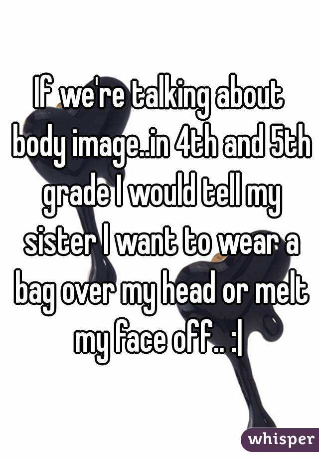 If we're talking about body image..in 4th and 5th grade I would tell my sister I want to wear a bag over my head or melt my face off.. :| 