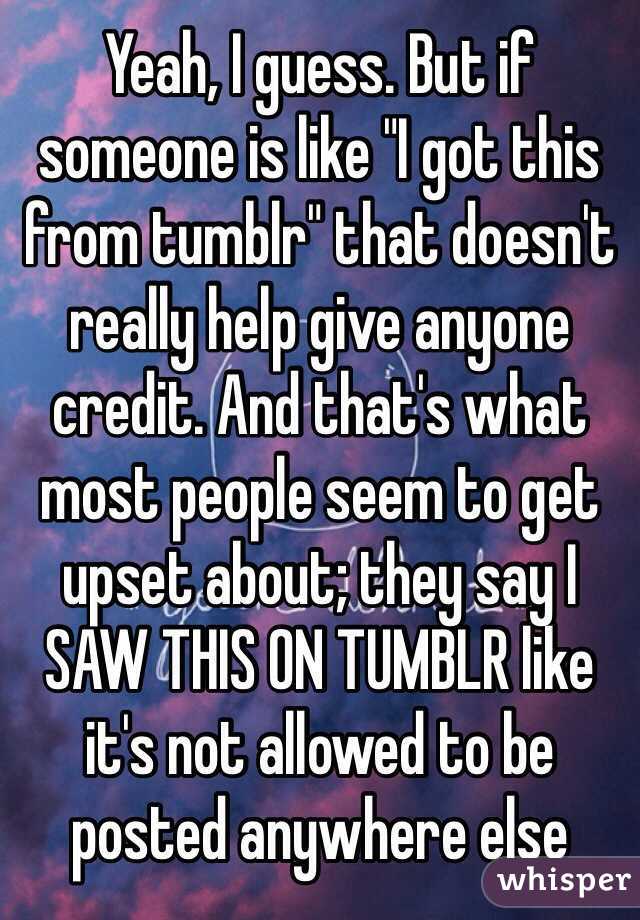 Yeah, I guess. But if someone is like "I got this from tumblr" that doesn't really help give anyone credit. And that's what most people seem to get upset about; they say I SAW THIS ON TUMBLR like it's not allowed to be posted anywhere else