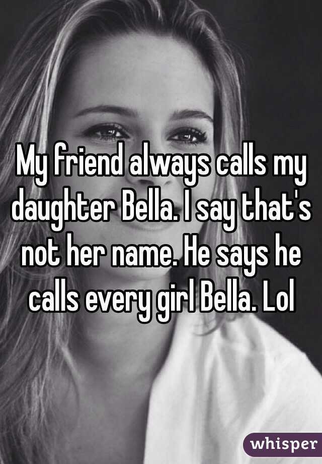 My friend always calls my daughter Bella. I say that's not her name. He says he calls every girl Bella. Lol 