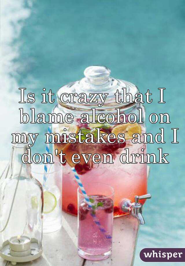 Is it crazy that I blame alcohol on my mistakes and I don't even drink