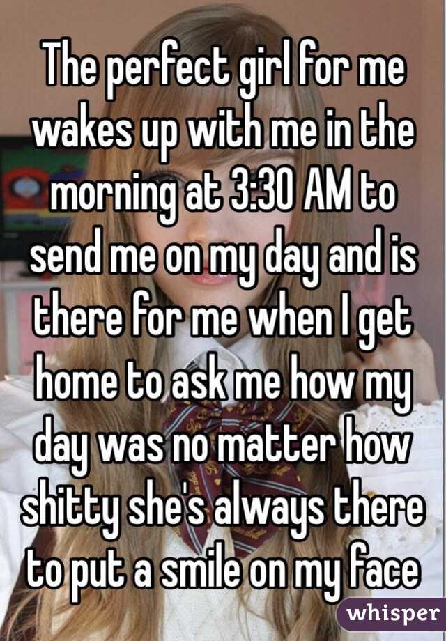 The perfect girl for me wakes up with me in the morning at 3:30 AM to send me on my day and is there for me when I get home to ask me how my day was no matter how shitty she's always there to put a smile on my face
