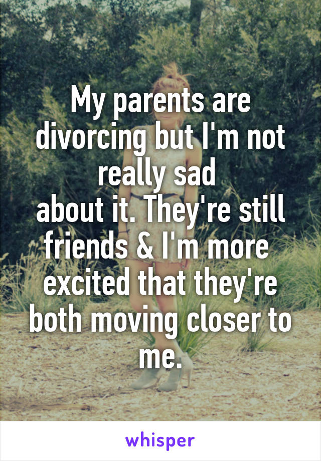 My parents are divorcing but I'm not really sad 
about it. They're still friends & I'm more 
excited that they're both moving closer to me.