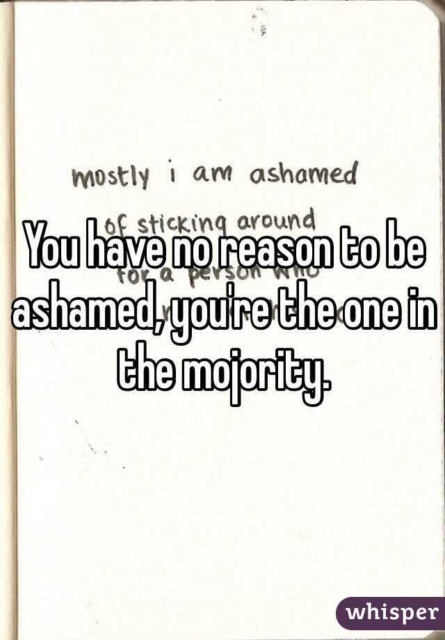 You have no reason to be ashamed, you're the one in the mojority.