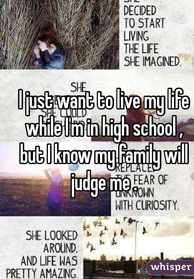 I just want to live my life while I'm in high school , but I know my family will judge me . 