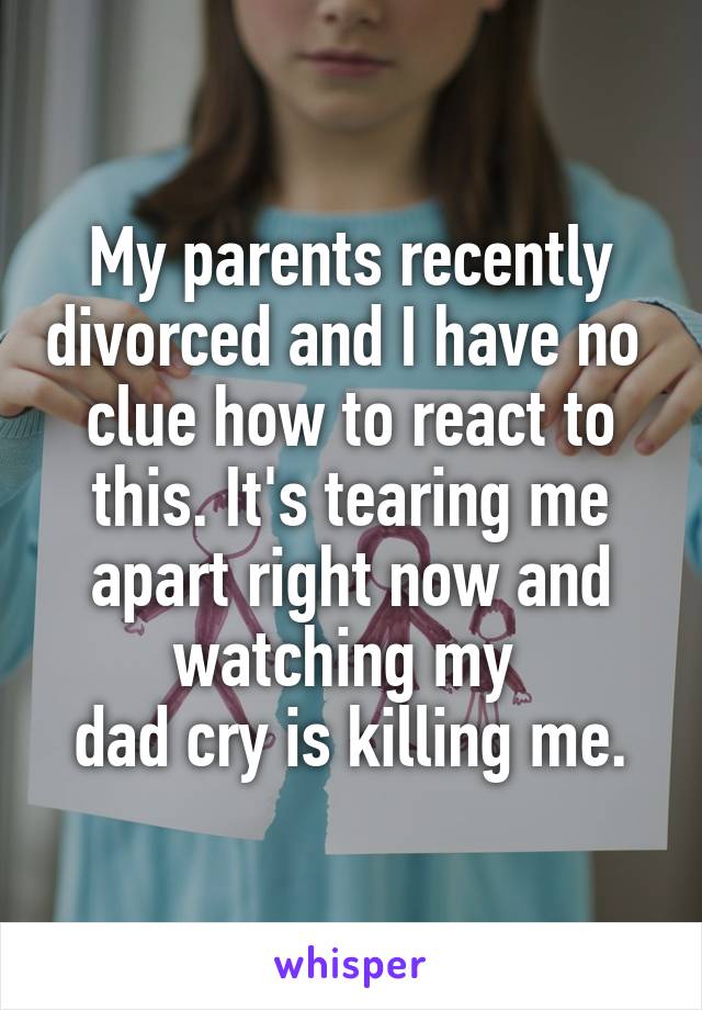 My parents recently divorced and I have no 
clue how to react to this. It's tearing me apart right now and watching my 
dad cry is killing me.