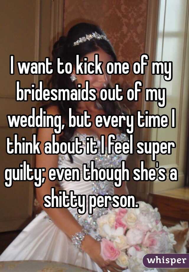 I want to kick one of my bridesmaids out of my wedding, but every time I think about it I feel super guilty; even though she's a shitty person. 