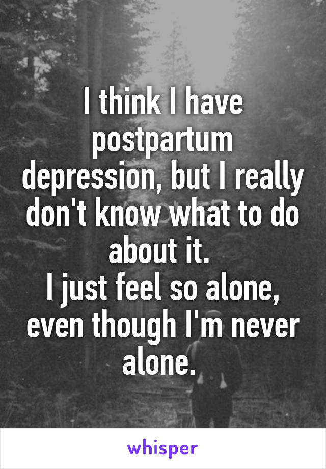 I think I have postpartum depression, but I really don't know what to do about it. 
I just feel so alone, even though I'm never alone. 