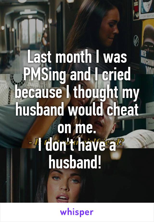 Last month I was PMSing and I cried because I thought my husband would cheat on me.
I don't have a husband! 