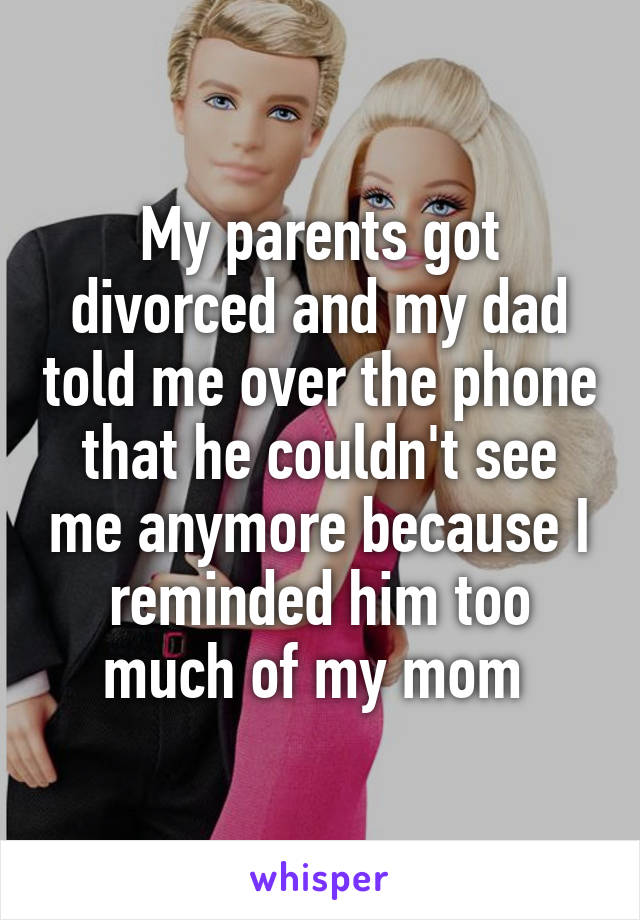 My parents got divorced and my dad told me over the phone that he couldn't see me anymore because I reminded him too much of my mom 