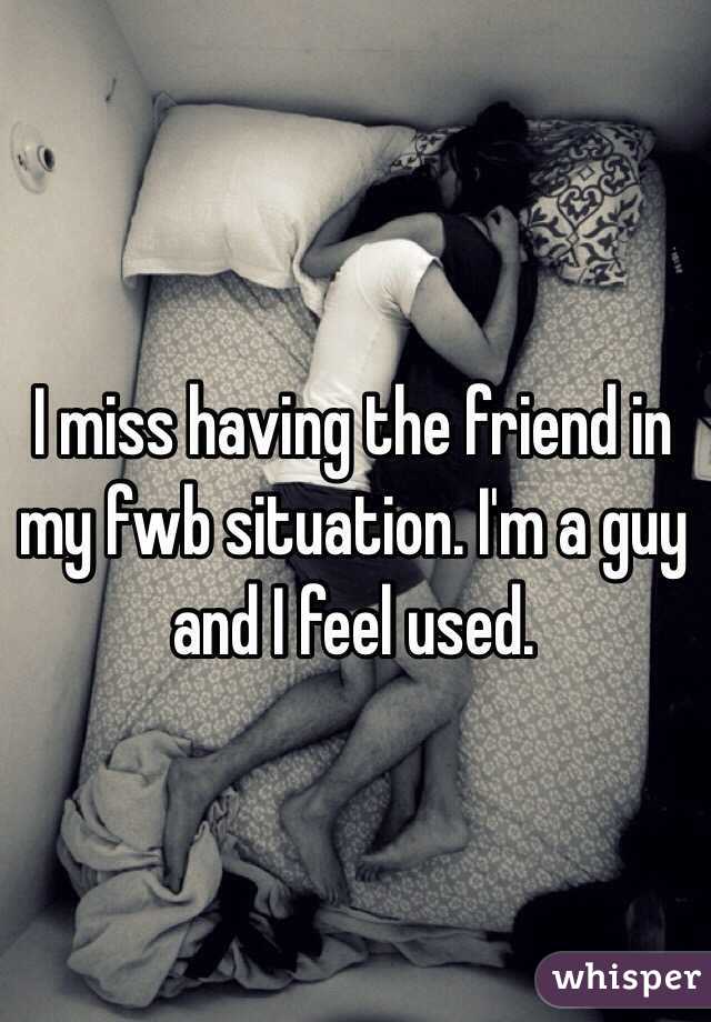 I miss having the friend in my fwb situation. I'm a guy and I feel used.