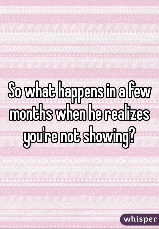 So what happens in a few months when he realizes you're not showing?