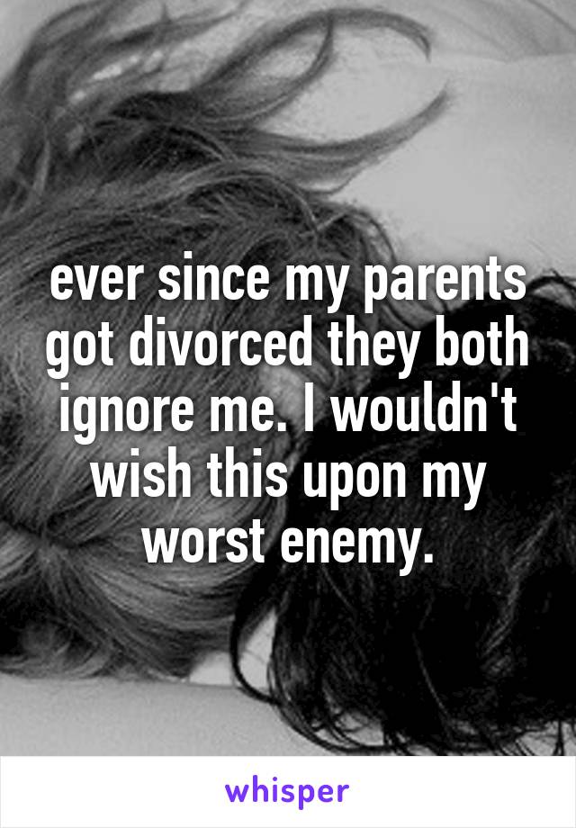 ever since my parents got divorced they both ignore me. I wouldn't wish this upon my worst enemy.