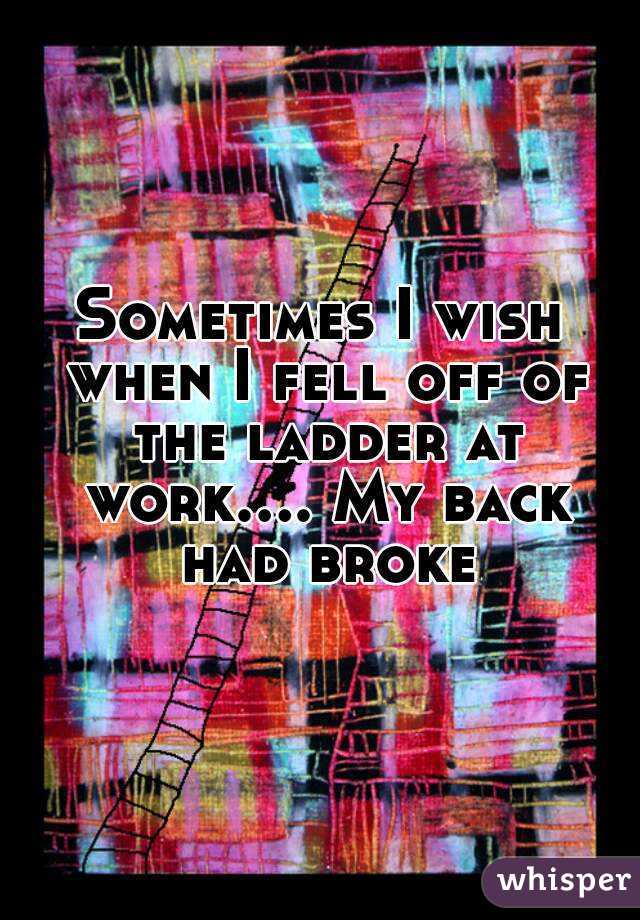 Sometimes I wish when I fell off of the ladder at work.... My back had broke