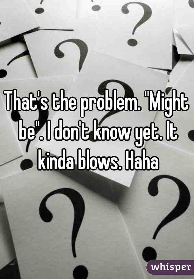 That's the problem. "Might be". I don't know yet. It kinda blows. Haha