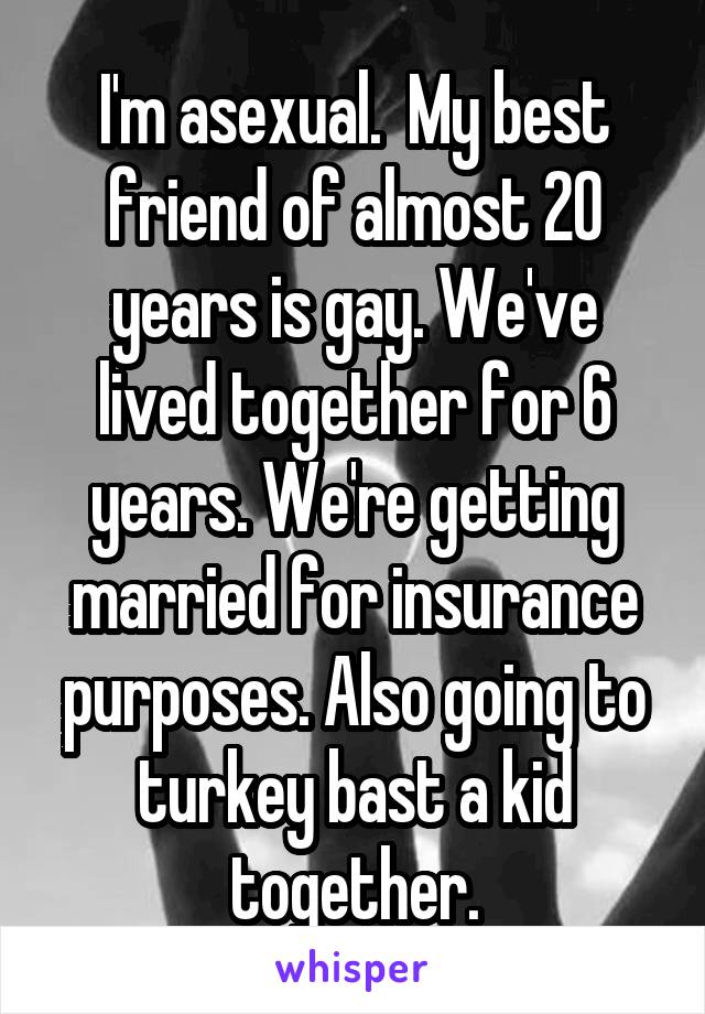I'm asexual.  My best friend of almost 20 years is gay. We've lived together for 6 years. We're getting married for insurance purposes. Also going to turkey bast a kid together.