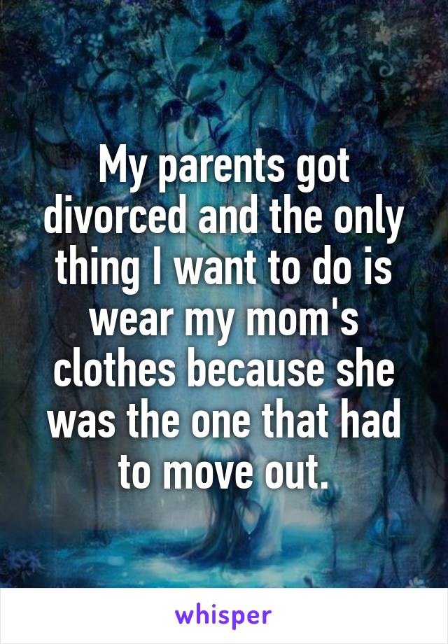 My parents got divorced and the only thing I want to do is wear my mom's clothes because she was the one that had to move out.