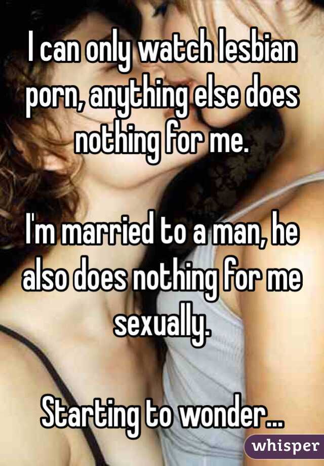 I can only watch lesbian porn, anything else does nothing for me.

I'm married to a man, he also does nothing for me sexually. 

Starting to wonder...