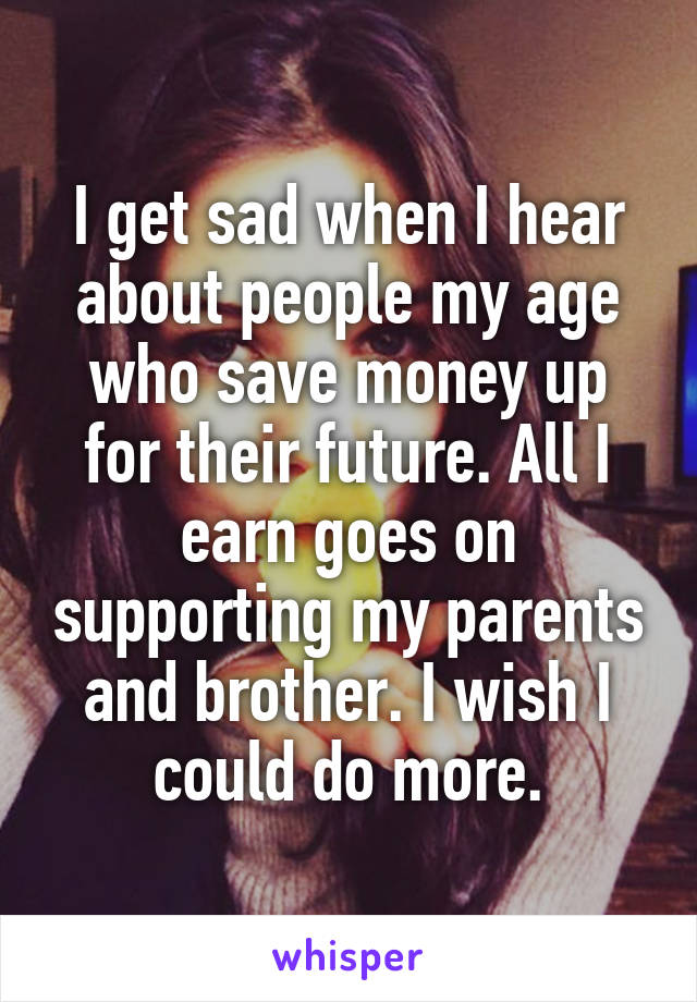 I get sad when I hear about people my age who save money up for their future. All I earn goes on supporting my parents and brother. I wish I could do more.