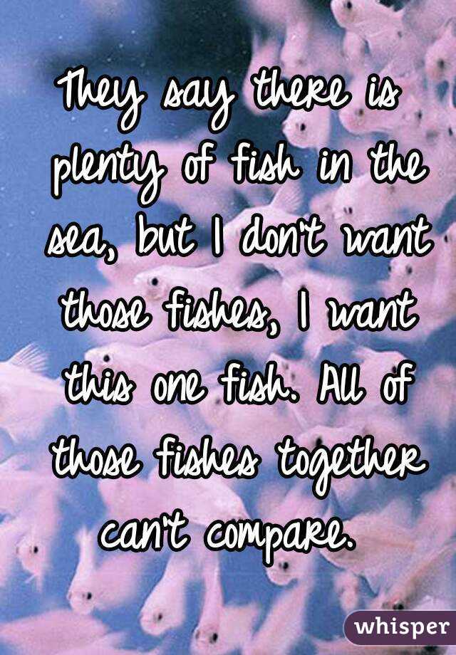 They say there is plenty of fish in the sea, but I don't want those fishes, I want this one fish. All of those fishes together can't compare. 