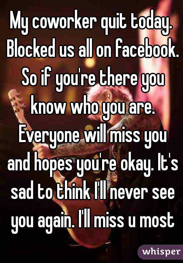 My coworker quit today. Blocked us all on facebook. So if you're there you know who you are. Everyone will miss you and hopes you're okay. It's sad to think I'll never see you again. I'll miss u most