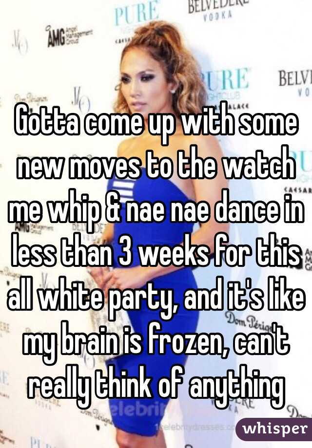 Gotta come up with some new moves to the watch me whip & nae nae dance in less than 3 weeks for this all white party, and it's like my brain is frozen, can't really think of anything