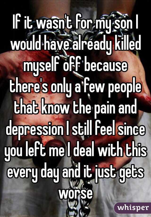 If it wasn't for my son I would have already killed myself off because there's only a few people that know the pain and depression I still feel since you left me I deal with this every day and it just gets worse