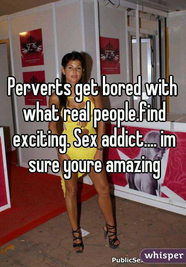 Perverts get bored with what real people.find exciting. Sex addict.... im sure youre amazing