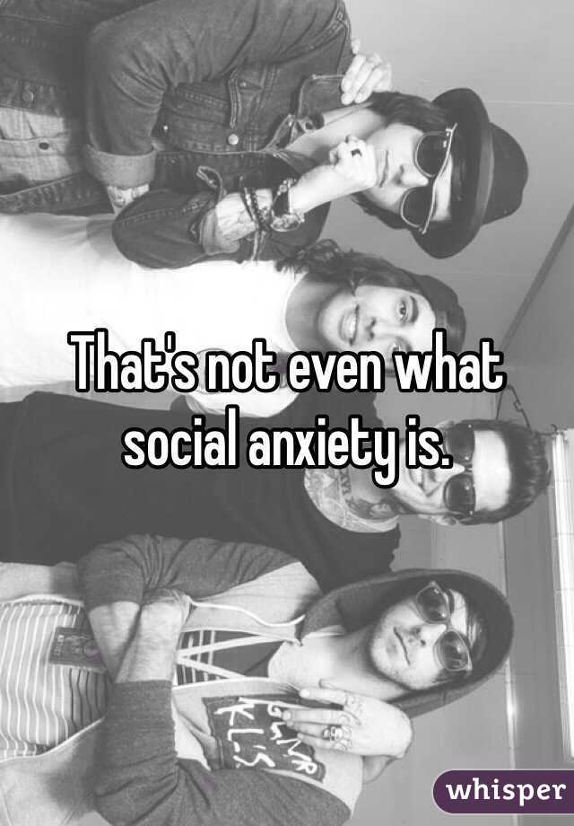 That's not even what social anxiety is.