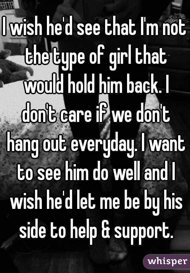 I wish he'd see that I'm not the type of girl that would hold him back. I don't care if we don't hang out everyday. I want to see him do well and I wish he'd let me be by his side to help & support.